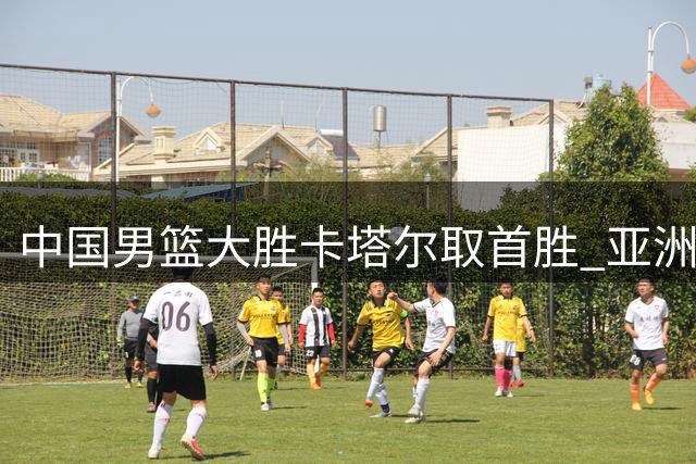 中国男篮大胜卡塔尔取首胜 亚洲区世预赛排名提升