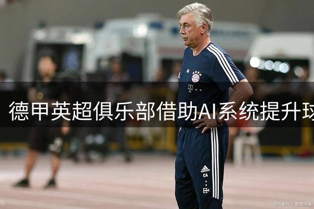 德甲英超俱乐部借助AI系统提升球员评估和转会决策效率