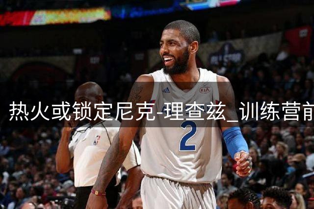 热火或锁定尼克-理查兹 训练营前有望完成最后一笔签约
