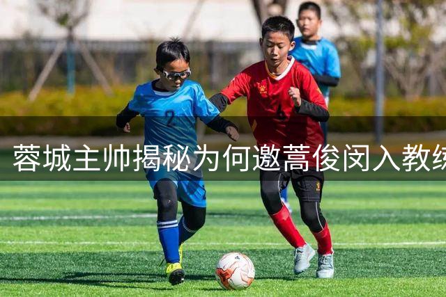 蓉城主帅揭秘为何邀蒿俊闵入教练组