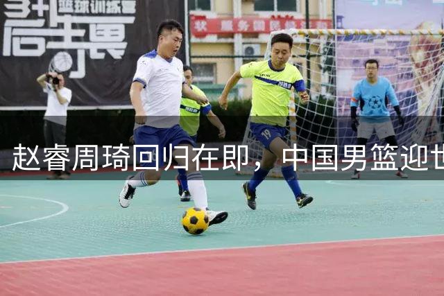 赵睿周琦回归在即，中国男篮迎世预赛关键之战